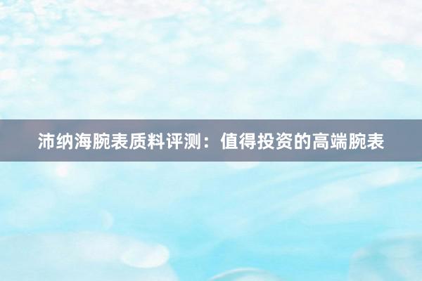 沛纳海腕表质料评测：值得投资的高端腕表